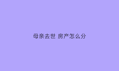 母亲去世房产怎么分(母亲死后房产归谁)